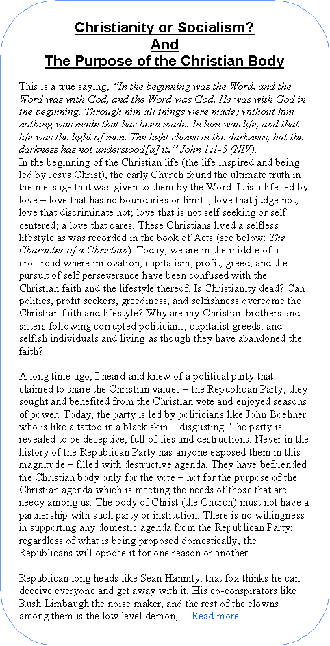 Rounded Rectangle: Christianity or Socialism?AndThe Purpose of the Christian Body This is a true saying, �In the beginning was the Word, and the Word was with God, and the Word was God. He was with God in the beginning. Through him all things were made; without him nothing was made that has been made. In him was life, and that life was the light of men. The light shines in the darkness, but the darkness has not understood[a] it.� John 1:1-5 (NIV).In the beginning of the Christian life (the life inspired and being led by Jesus Christ), the early Church found the ultimate truth in the message that was given to them by the Word. It is a life led by love � love that has no boundaries or limits; love that judge not; love that discriminate not; love that is not self seeking or self centered; a love that cares. These Christians lived a selfless lifestyle as was recorded in the book of Acts (see below: The Character of a Christian). Today, we are in the middle of a crossroad where innovation, capitalism, profit, greed, and the pursuit of self perseverance have been confused with the Christian faith and the lifestyle thereof. Is Christianity dead? Can politics, profit seekers, greediness, and selfishness overcome the Christian faith and lifestyle? Why are my Christian brothers and sisters following corrupted politicians, capitalist greeds, and selfish individuals and living as though they have abandoned the faith?A long time ago, I heard and knew of a political party that claimed to share the Christian values � the Republican Party; they sought and benefited from the Christian vote and enjoyed seasons of power. Today, the party is led by politicians like John Boehner who is like a tattoo in a black skin � disgusting. The party is revealed to be deceptive, full of lies and destructions. Never in the history of the Republican Party has anyone exposed them in this magnitude � filled with destructive agenda. They have befriended the Christian body only for the vote � not for the purpose of the Christian agenda which is meeting the needs of those that are needy among us. The body of Christ (the Church) must not have a partnership with such party or institution. There is no willingness in supporting any domestic agenda from the Republican Party; regardless of what is being proposed domestically, the Republicans will oppose it for one reason or another.Republican long heads like Sean Hannity; that fox thinks he can deceive everyone and get away with it. His co-conspirators like Rush Limbaugh the noise maker, and the rest of the clowns � among them is the low level demon,� Read more